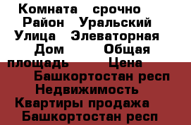 Комната   срочно!!! › Район ­ Уральский › Улица ­ Элеваторная › Дом ­ 82 › Общая площадь ­ 18 › Цена ­ 495 000 - Башкортостан респ. Недвижимость » Квартиры продажа   . Башкортостан респ.